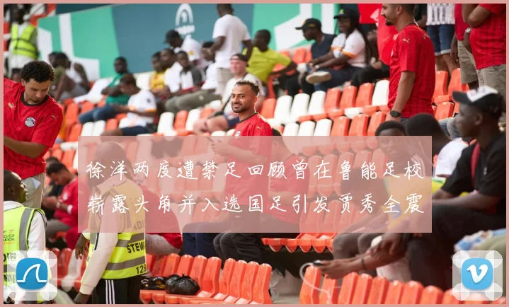 徐洋两度遭禁足回顾曾在鲁能足校崭露头角并入选国足引发贾秀全震惊