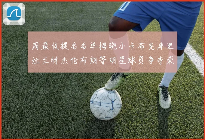 周最佳提名名单揭晓小卡布克库里杜兰特杰伦布朗等明星球员争夺荣誉