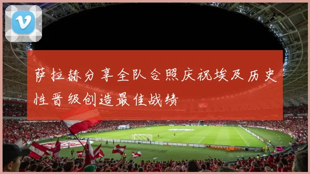 萨拉赫分享全队合照庆祝埃及历史性晋级创造最佳战绩