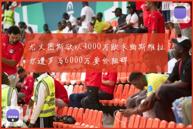 尤文图斯欲以4000万欧求购斯维拉尔遭罗马6000万要价阻碍