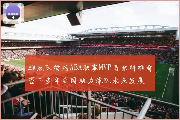 雄鹿队续约ABA联赛MVP马尔科维奇签下多年合同助力球队未来发展