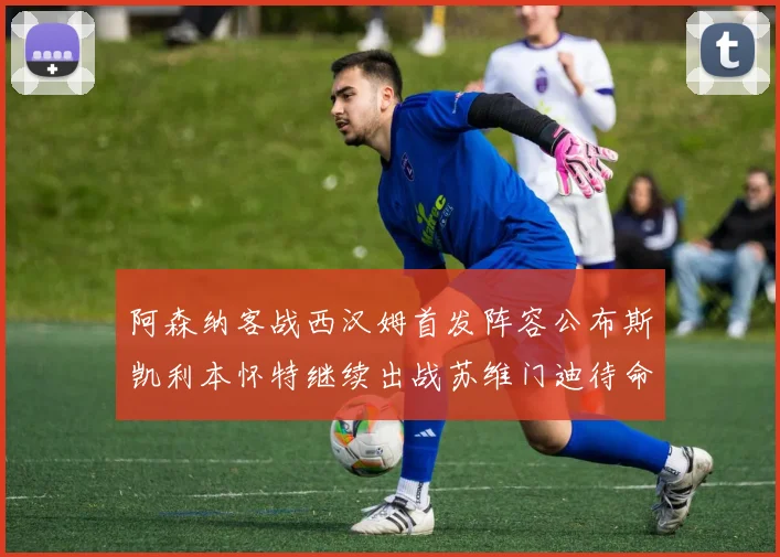 阿森纳客战西汉姆首发阵容公布斯凯利本怀特继续出战苏维门迪待命替补