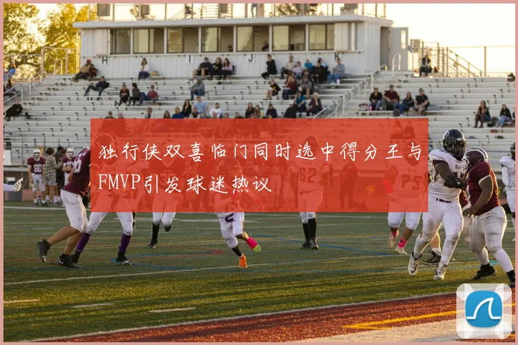 独行侠双喜临门同时选中得分王与FMVP引发球迷热议