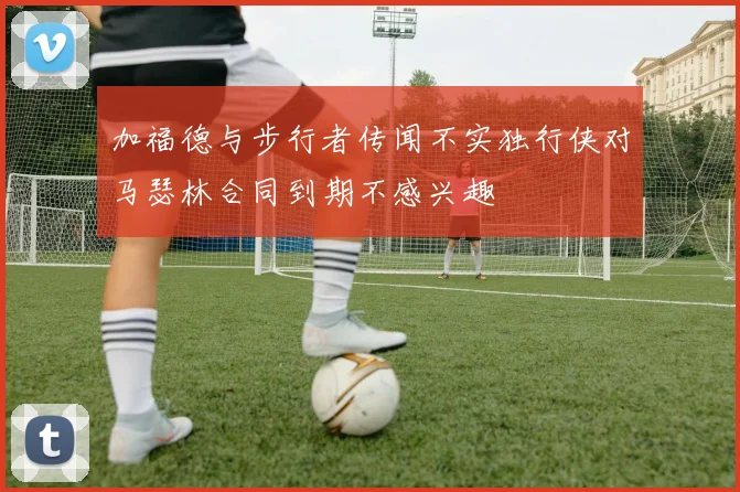 加福德与步行者传闻不实独行侠对马瑟林合同到期不感兴趣