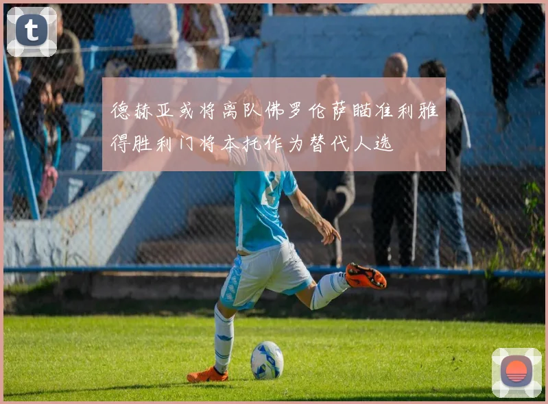德赫亚或将离队佛罗伦萨瞄准利雅得胜利门将本托作为替代人选