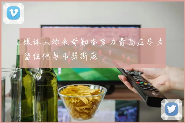 媒体人称米奇勤奋努力青岛应尽力留住他与韦瑟斯庞