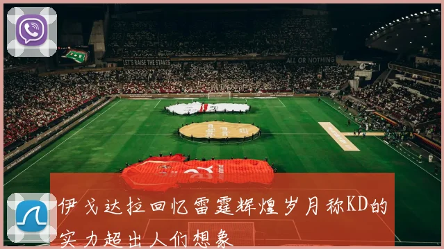 伊戈达拉回忆雷霆辉煌岁月称KD的实力超出人们想象