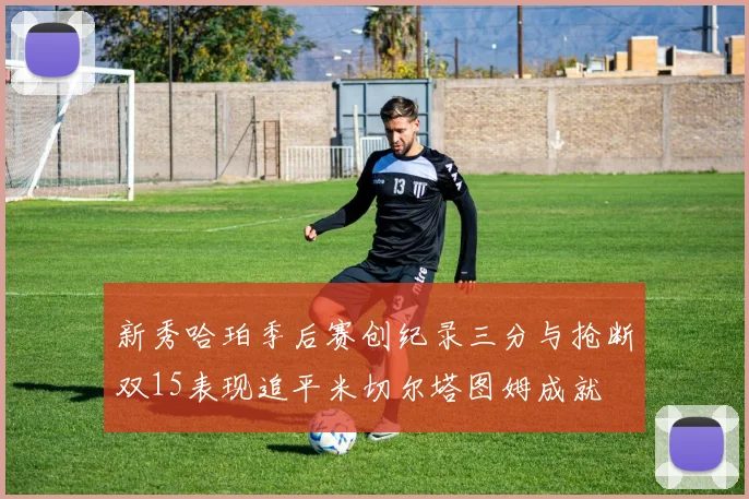 新秀哈珀季后赛创纪录三分与抢断双15表现追平米切尔塔图姆成就