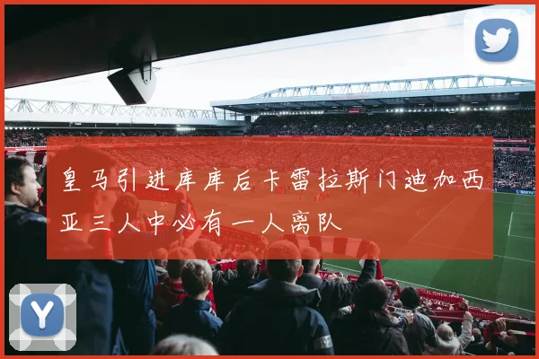 皇马引进库库后卡雷拉斯门迪加西亚三人中必有一人离队