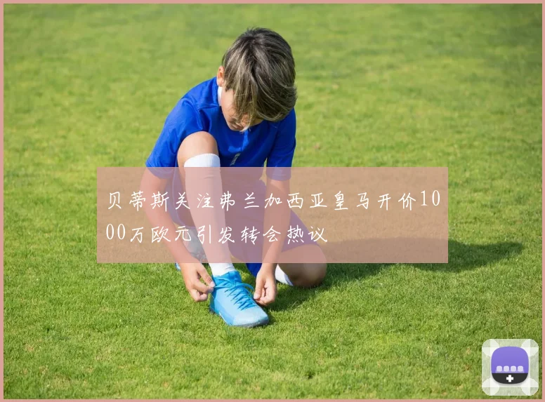 贝蒂斯关注弗兰加西亚皇马开价1000万欧元引发转会热议