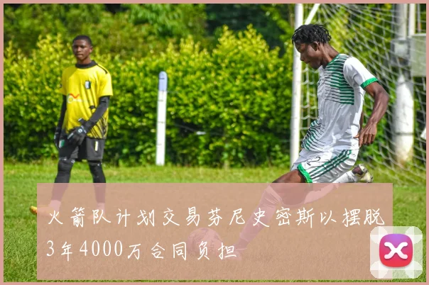 火箭队计划交易芬尼史密斯以摆脱3年4000万合同负担