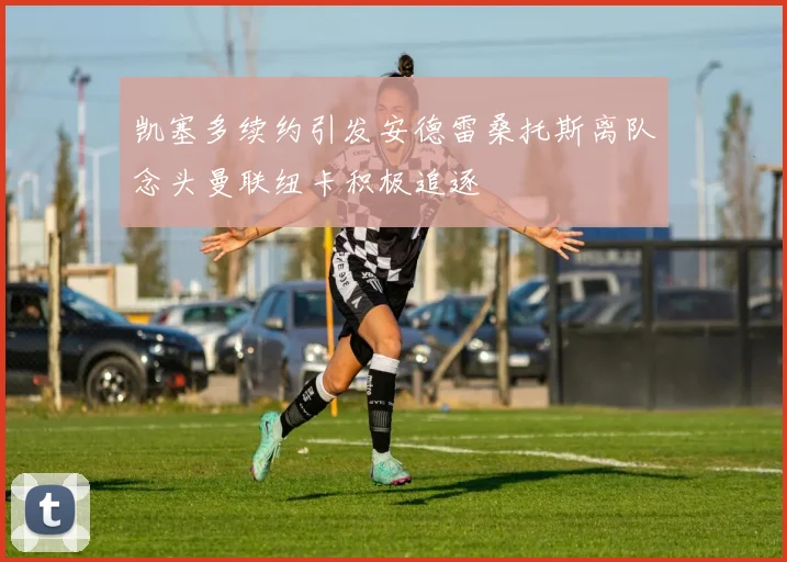 凯塞多续约引发安德雷桑托斯离队念头曼联纽卡积极追逐
