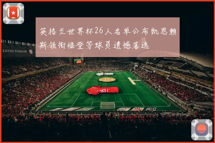 英格兰世界杯26人名单公布凯恩赖斯领衔福登等球员遗憾落选