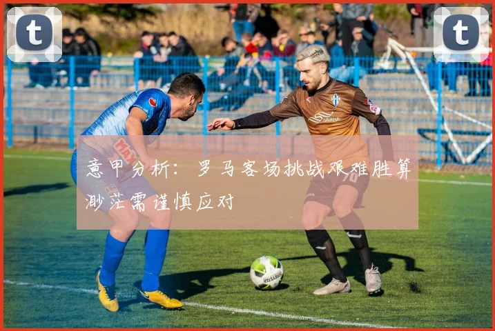 意甲分析：罗马客场挑战艰难胜算渺茫需谨慎应对