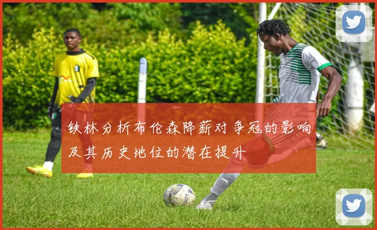 铁林分析布伦森降薪对争冠的影响及其历史地位的潜在提升
