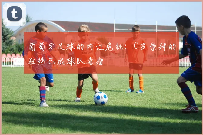 葡萄牙足球的内讧危机：C罗崇拜的狂热已成球队毒瘤