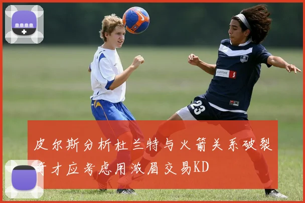 皮尔斯分析杜兰特与火箭关系破裂奇才应考虑用浓眉交易KD