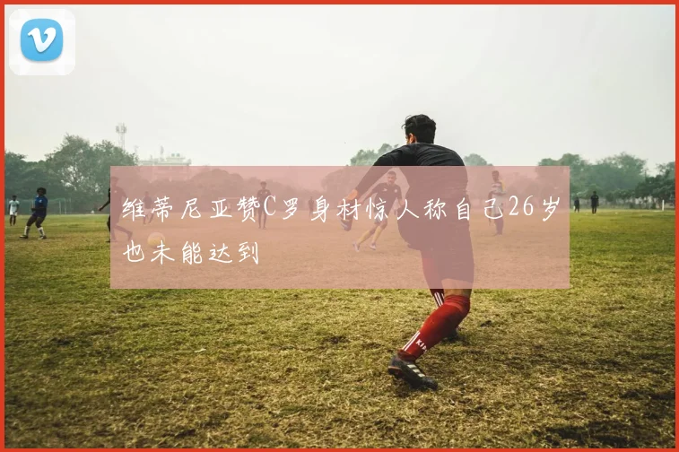 维蒂尼亚赞C罗身材惊人称自己26岁也未能达到